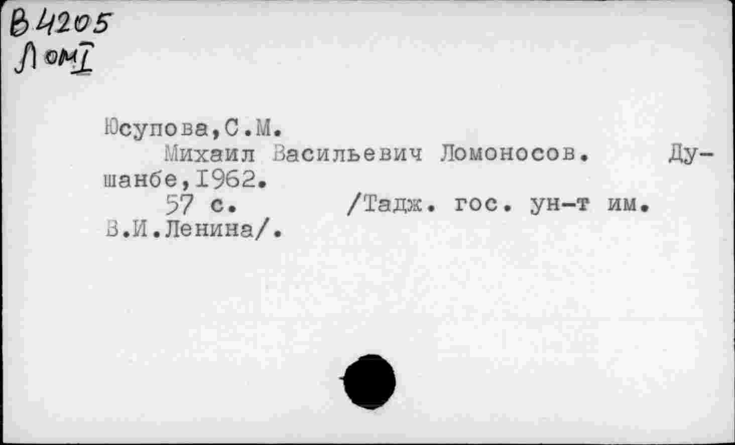 ﻿
Юсупова,С.М.
Михаил Васильевич Ломоносов. Душанбе, 1962.
57 с.	/Тадж. гос. ун-т им.
В.И.Ленина/.